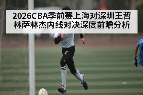 2026CBA季前赛上海对深圳王哲林萨林杰内线对决深度前瞻分析